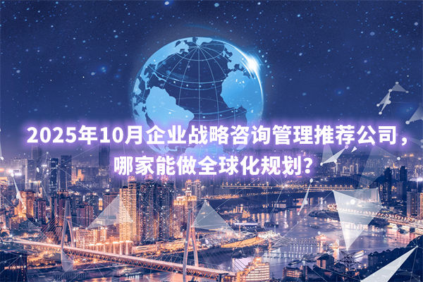 2025年10月企業(yè)戰(zhàn)略咨詢管理推薦公司，哪家能做全球化規(guī)劃？